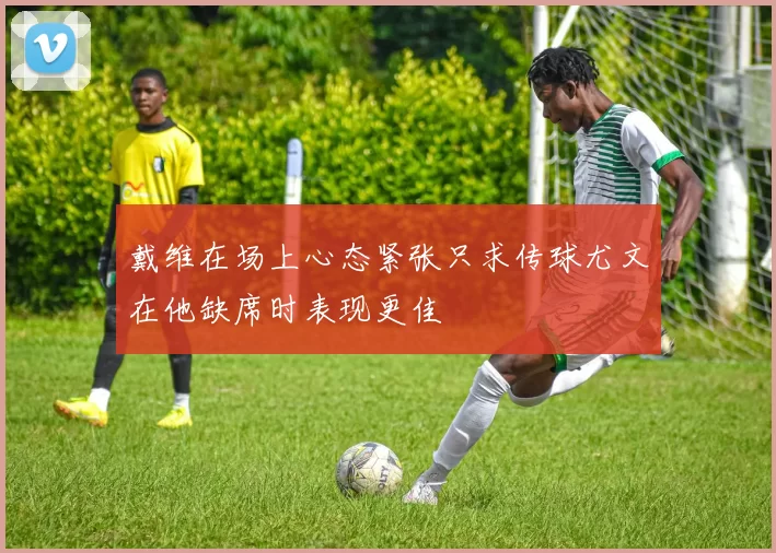戴维在场上心态紧张只求传球尤文在他缺席时表现更佳
