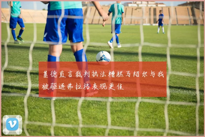 基德直言裁判执法糟糕马绍尔与我被驱逐弗拉格表现更佳