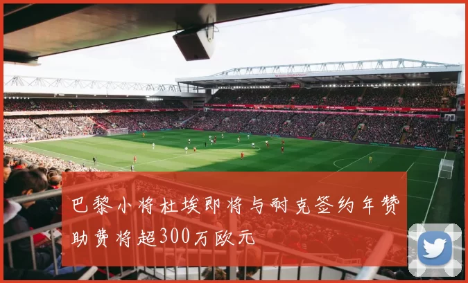 巴黎小将杜埃即将与耐克签约年赞助费将超300万欧元
