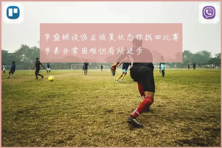 华盛顿谈伤后恢复状态称找回比赛节奏非常困难但有所进步