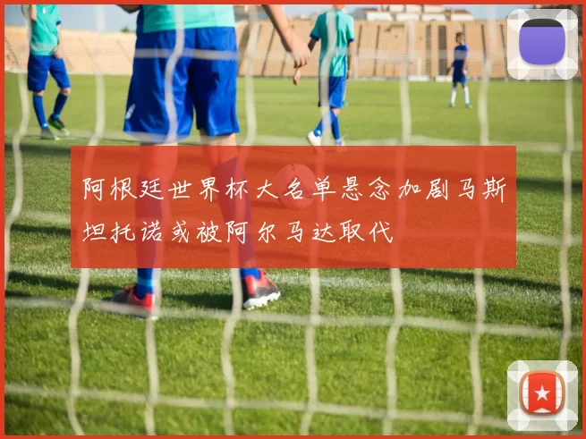 阿根廷世界杯大名单悬念加剧马斯坦托诺或被阿尔马达取代