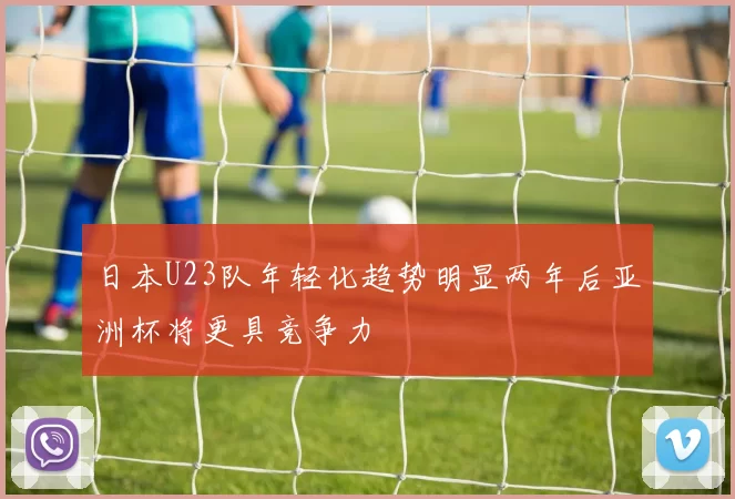 日本U23队年轻化趋势明显两年后亚洲杯将更具竞争力