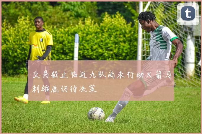 交易截止临近九队尚未行动火箭马刺雄鹿仍待决策