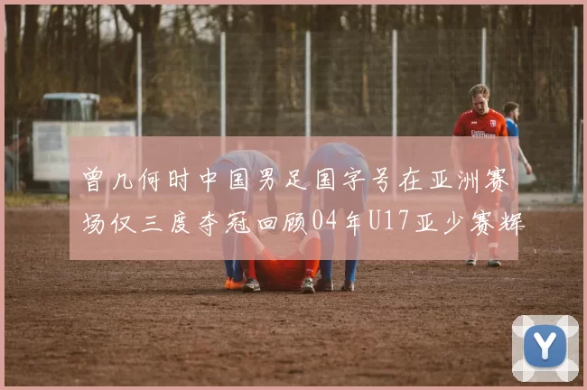 曾几何时中国男足国字号在亚洲赛场仅三度夺冠回顾04年U17亚少赛辉煌时刻