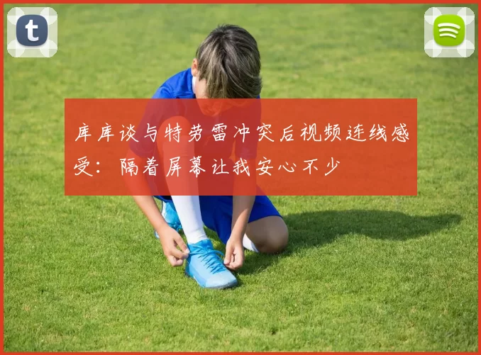 库库谈与特劳雷冲突后视频连线感受：隔着屏幕让我安心不少