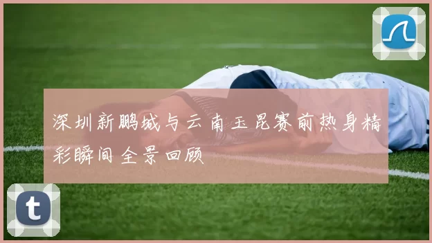 深圳新鹏城与云南玉昆赛前热身精彩瞬间全景回顾