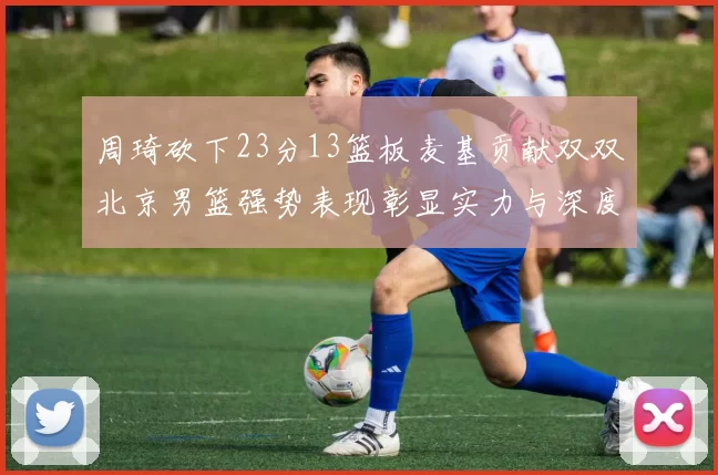 周琦砍下23分13篮板麦基贡献双双北京男篮强势表现彰显实力与深度