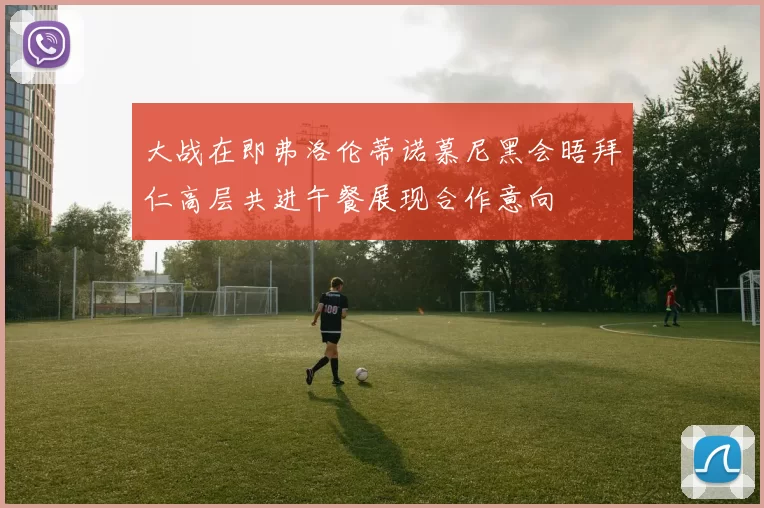 大战在即弗洛伦蒂诺慕尼黑会晤拜仁高层共进午餐展现合作意向