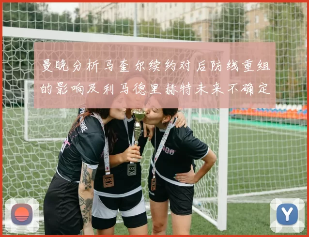 曼晚分析马奎尔续约对后防线重组的影响及利马德里赫特未来不确定性