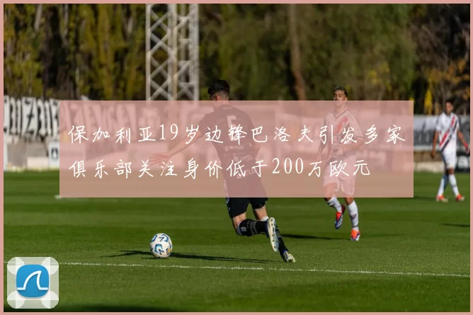 保加利亚19岁边锋巴洛夫引发多家俱乐部关注身价低于200万欧元