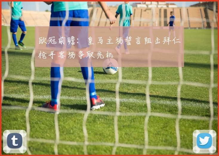 欧冠前瞻：皇马主场誓言阻击拜仁枪手客场争取先机