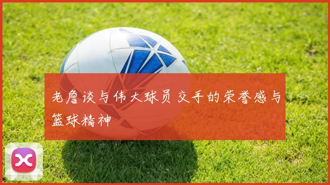 老詹谈与伟大球员交手的荣誉感与篮球精神