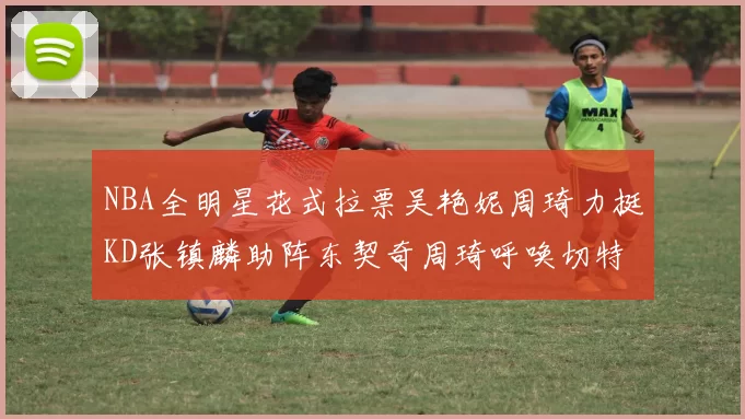 NBA全明星花式拉票吴艳妮周琦力挺KD张镇麟助阵东契奇周琦呼唤切特共襄盛举